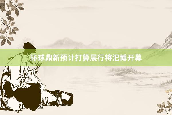 环球鼎新预计打算展行将汜博开幕