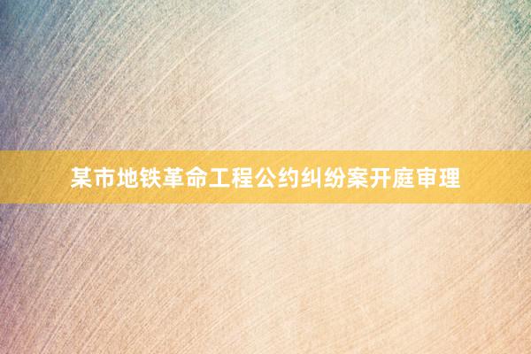 某市地铁革命工程公约纠纷案开庭审理