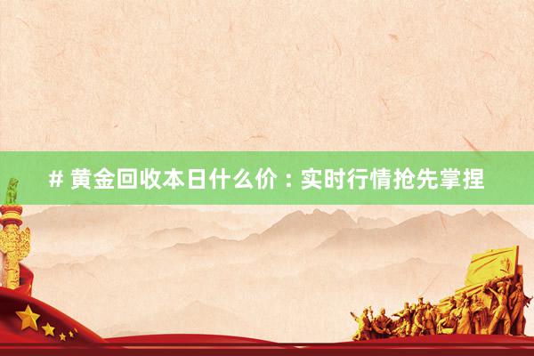# 黄金回收本日什么价 : 实时行情抢先掌捏