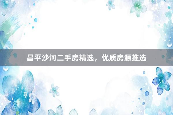 昌平沙河二手房精选，优质房源推选
