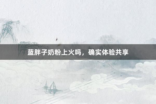 蓝胖子奶粉上火吗，确实体验共享
