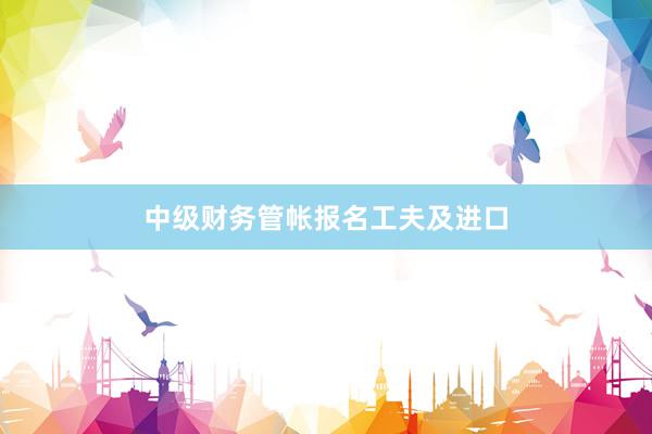 中级财务管帐报名工夫及进口